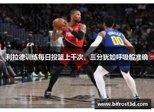 利拉德训练每日投篮上千次，三分犹如呼吸般准确